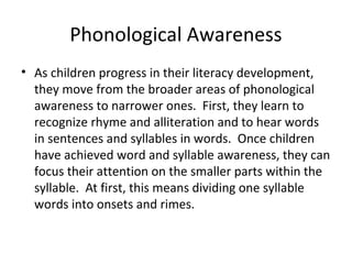 Phonological Awareness
• As children progress in their literacy development,
they move from the broader areas of phonological
awareness to narrower ones. First, they learn to
recognize rhyme and alliteration and to hear words
in sentences and syllables in words. Once children
have achieved word and syllable awareness, they can
focus their attention on the smaller parts within the
syllable. At first, this means dividing one syllable
words into onsets and rimes.
 