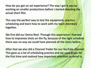 How do you get on set experience? The way I got it was by
working on smaller productions before I started shooting the
actual short film.
This was the perfect way to test the equipment, practice
scheduling and learn how to work with my team members
together.
We first did our Demo Reel. Through this experience I learned
how to improvise shots on the fly, because of the tight schedule
there was no way we could have planned all the shots before.
After that we also did a Channel Trailer for our YouTube channel.
This gave us a lot of scheduling practice and we used props for
the first time and realised how important attention to detail is.
 