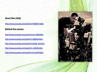 Short film (Tell):
http://www.youtube.com/watch?v=PGgRH7-Qs9g
Behind the scenes:
http://www.youtube.com/watch?v=eX_tfNEwMtc
http://www.youtube.com/watch?v=Si86Au0UbIo
http://www.youtube.com/watch?v=Ew5D_DjUG1Q
http://www.youtube.com/watch?v=-xdPeNrUDrs
http://www.youtube.com/watch?v=Em1jS1YHgzU
 