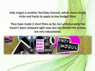 Indy mogul is another YouTube channel, which show simple
tricks and hacks to apply to low budget films.
They have made 2 short films so far, but unfortunately the
haven't been released right now, but the behind the scenes
are very educational.
 