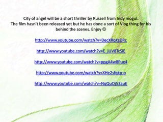 City of angel will be a short thriller by Russell from Indy mogul.
The film hasn’t been released yet but he has done a sort of Vlog thing for his
behind the scenes. Enjoy 
http://www.youtube.com/watch?v=DecXRqKsDRc
http://www.youtube.com/watch?v=E_jUV8TcSiE
http://www.youtube.com/watch?v=ppgA4w8Pue4
http://www.youtube.com/watch?v=XHe2sfqkp-o
http://www.youtube.com/watch?v=NqQuOj53auE
 