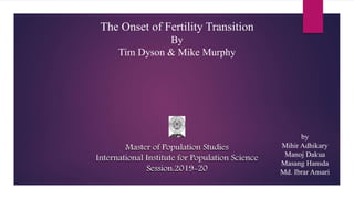 The Onset of Fertility Transition
By
Tim Dyson & Mike Murphy
Master of Population Studies
International Institute for Population Science
Session:2019-20
Master of Population Studies
International Institute for Population Science
Session:2019-20
by
Mihir Adhikary
Manoj Dakua
Masang Hansda
Md. Ibrar Ansari
 