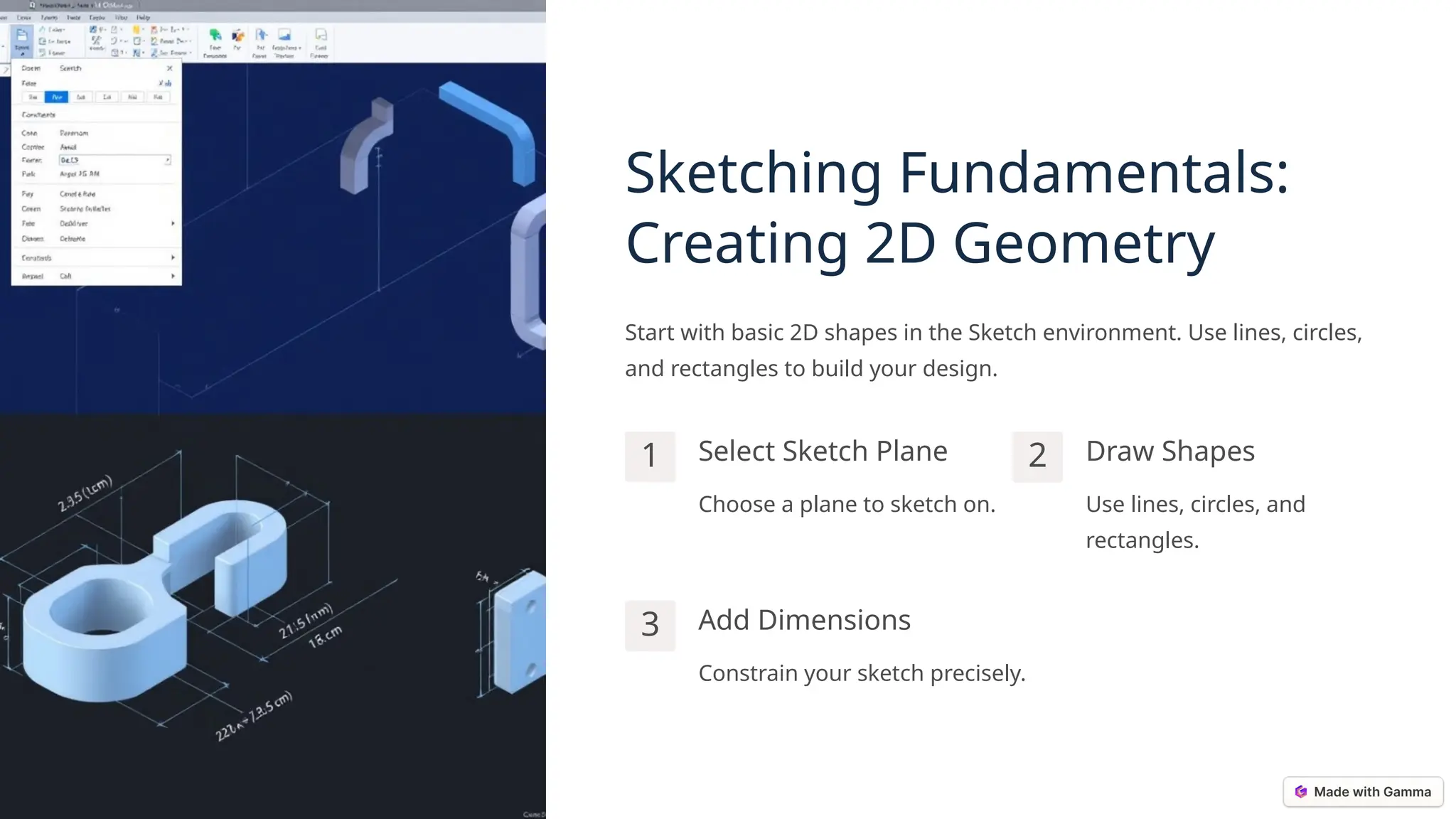 Sketching Fundamentals:
Creating 2D Geometry
Start with basic 2D shapes in the Sketch environment. Use lines, circles,
and rectangles to build your design.
1 Select Sketch Plane
Choose a plane to sketch on.
2 Draw Shapes
Use lines, circles, and
rectangles.
3 Add Dimensions
Constrain your sketch precisely.
 