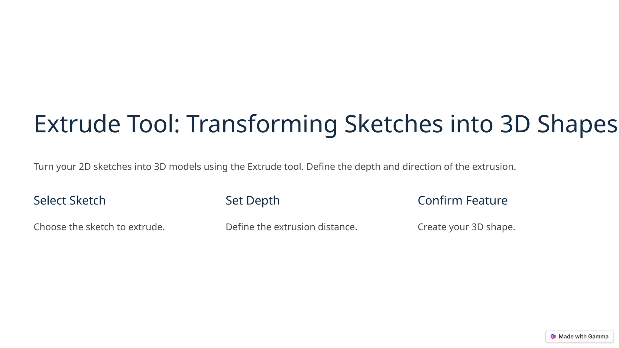 Extrude Tool: Transforming Sketches into 3D Shapes
Turn your 2D sketches into 3D models using the Extrude tool. Define the depth and direction of the extrusion.
Select Sketch
Choose the sketch to extrude.
Set Depth
Define the extrusion distance.
Confirm Feature
Create your 3D shape.
 