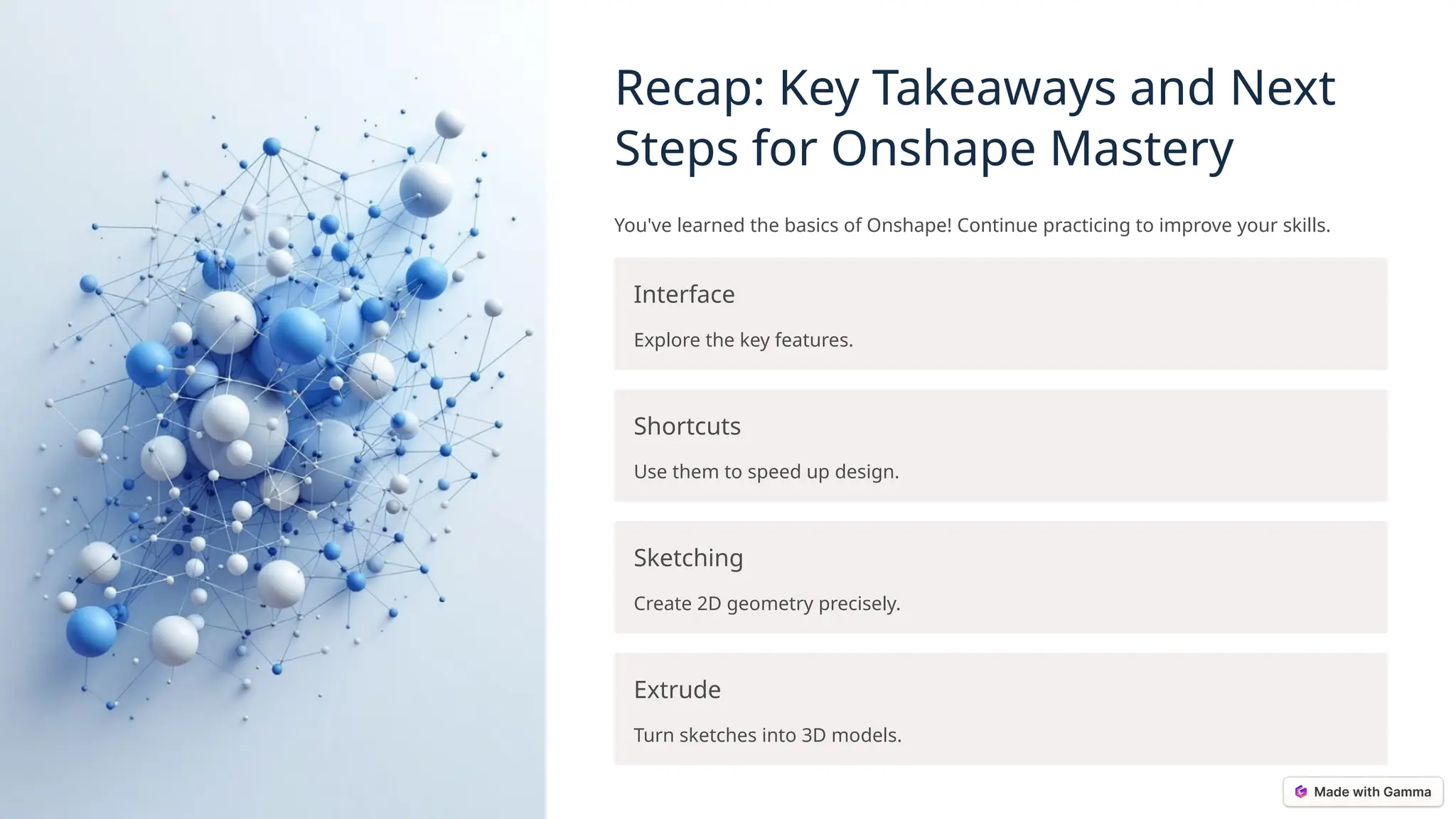 Recap: Key Takeaways and Next
Steps for Onshape Mastery
You've learned the basics of Onshape! Continue practicing to improve your skills.
Interface
Explore the key features.
Shortcuts
Use them to speed up design.
Sketching
Create 2D geometry precisely.
Extrude
Turn sketches into 3D models.
 