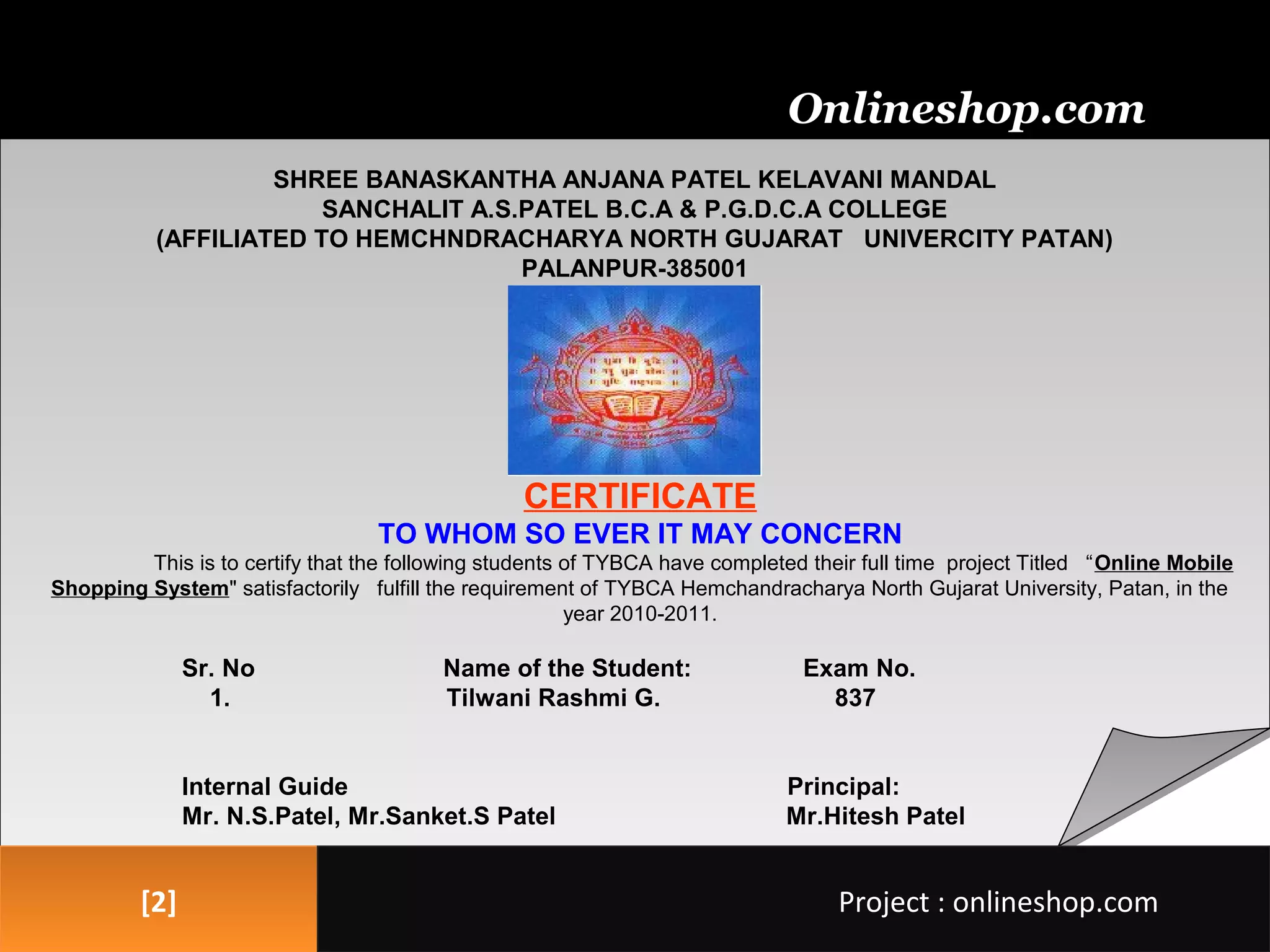 [2][2]
SHREE BANASKANTHA ANJANA PATEL KELAVANI MANDAL
SANCHALIT A.S.PATEL B.C.A & P.G.D.C.A COLLEGE
(AFFILIATED TO HEMCHNDRACHARYA NORTH GUJARAT UNIVERCITY PATAN)
PALANPUR-385001
CERTIFICATE
TO WHOM SO EVER IT MAY CONCERN
This is to certify that the following students of TYBCA have completed their full time project Titled “Online Mobile
Shopping System" satisfactorily fulfill the requirement of TYBCA Hemchandracharya North Gujarat University, Patan, in the
year 2010-2011.
Sr. No Name of the Student: Exam No.
1. Tilwani Rashmi G. 837
Internal Guide Principal:
Mr. N.S.Patel, Mr.Sanket.S Patel Mr.Hitesh Patel
Onlineshop.com
Project : onlineshop.comProject : onlineshop.com
 