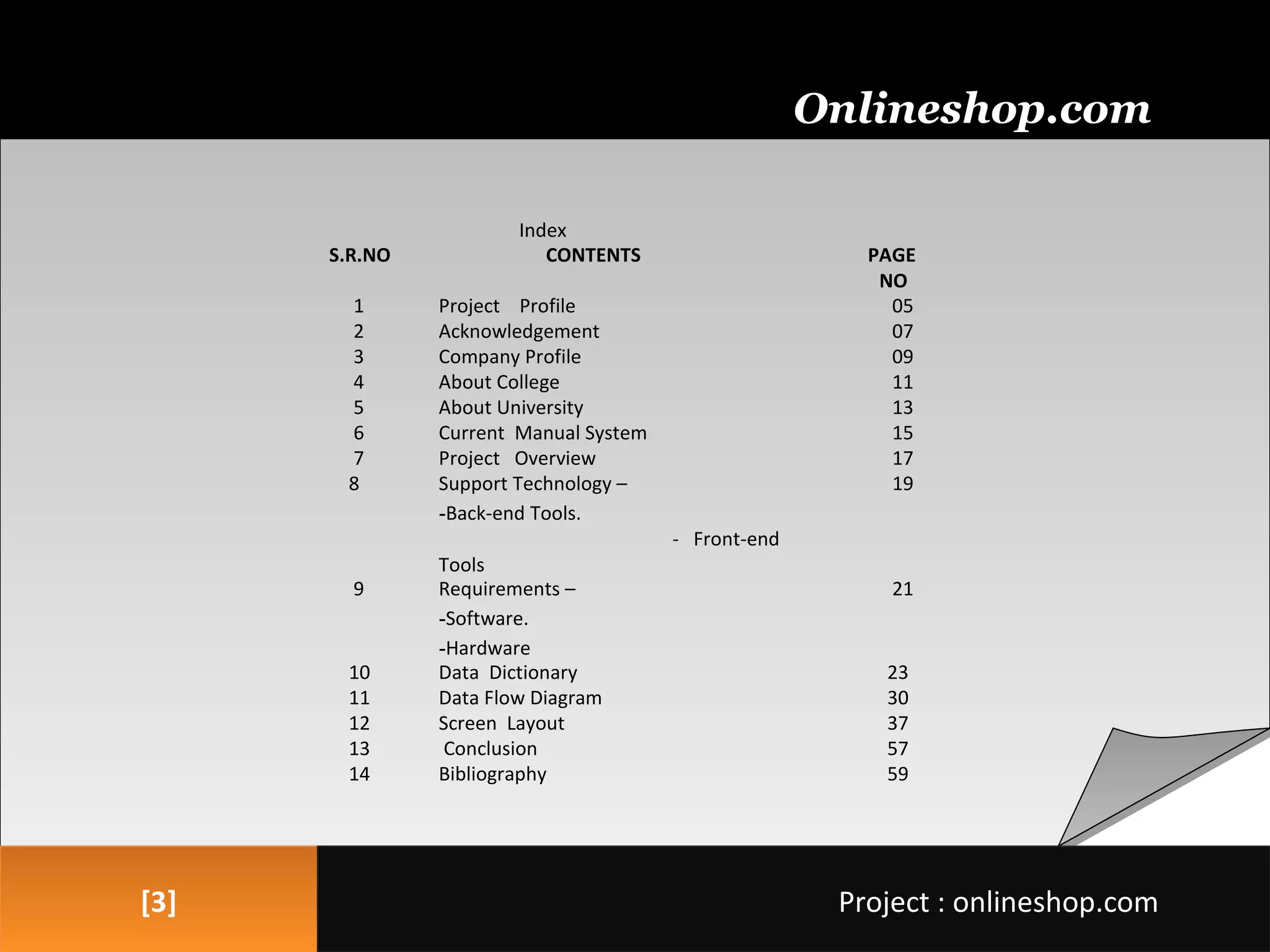 [3][3]
Onlineshop.com
Project : onlineshop.comProject : onlineshop.com
Index
S.R.NO CONTENTS PAGE
NO
1 Project Profile 05
2 Acknowledgement 07
3 Company Profile 09
4 About College 11
5 About University 13
6 Current Manual System 15
7 Project Overview 17
8 Support Technology –
-Back-end Tools.
- Front-end
Tools
19
9 Requirements –
-Software.
-Hardware
21
10 Data Dictionary 23
11 Data Flow Diagram 30
12 Screen Layout 37
13 Conclusion 57
14 Bibliography 59
 
