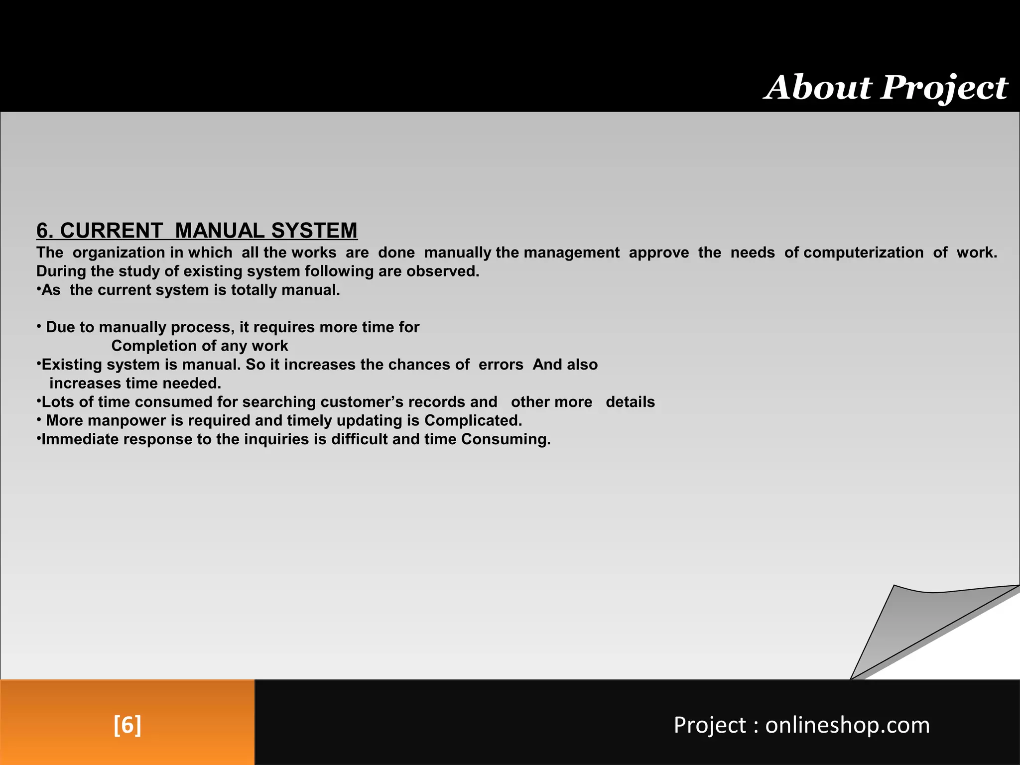 [6][6]
About Project
Project : onlineshop.comProject : onlineshop.com
6. CURRENT MANUAL SYSTEM
The organization in which all the works are done manually the management approve the needs of computerization of work.
During the study of existing system following are observed.
•As the current system is totally manual.
• Due to manually process, it requires more time for
Completion of any work
•Existing system is manual. So it increases the chances of errors And also
increases time needed.
•Lots of time consumed for searching customer’s records and other more details
• More manpower is required and timely updating is Complicated.
•Immediate response to the inquiries is difficult and time Consuming.
 