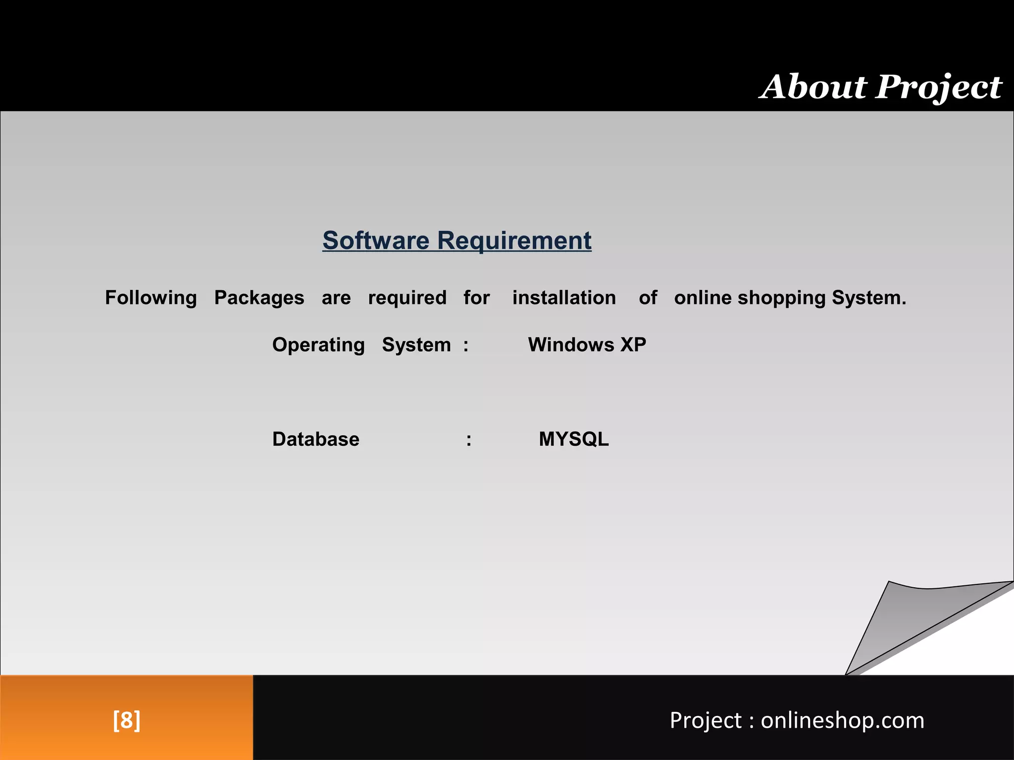 Software Requirement
Following Packages are required for installation of online shopping System.
Operating System : Windows XP
Database : MYSQL
Software Requirement
Following Packages are required for installation of online shopping System.
Operating System : Windows XP
Database : MYSQL
[8][8]
About Project
Project : onlineshop.comProject : onlineshop.com
 
