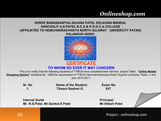 [2][2]
SHREE BANASKANTHA ANJANA PATEL KELAVANI MANDAL
SANCHALIT A.S.PATEL B.C.A & P.G.D.C.A COLLEGE
(AFFILIATED TO HEMCHNDRACHARYA NORTH GUJARAT UNIVERCITY PATAN)
PALANPUR-385001
CERTIFICATE
TO WHOM SO EVER IT MAY CONCERN
This is to certify that the following students of TYBCA have completed their full time project Titled “Online Mobile
Shopping System" satisfactorily fulfill the requirement of TYBCA Hemchandracharya North Gujarat University, Patan, in the
year 2010-2011.
Sr. No Name of the Student: Exam No.
1. Tilwani Rashmi G. 837
Internal Guide Principal:
Mr. N.S.Patel, Mr.Sanket.S Patel Mr.Hitesh Patel
Onlineshop.com
Project : onlineshop.comProject : onlineshop.com
 
