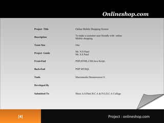 [4][4]
Onlineshop.com
Project : onlineshop.comProject : onlineshop.com
1. PROJECT PROFILE
Project Title Online Mobile Shopping System
Description
To make a customer user friendly with online
Mobile shopping
Team Size One
Project Guide
Mr. N.S Patel
Mr. S.S Patel
Front-End PHP,HTML,CSS.Java Script.
Back-End PHP MYSQL
Tools Macromedia Dreamweaver 8.
Developed By
Submitted To Shree A.S.Patel B.C.A & P.G.D.C.A Collage
 
