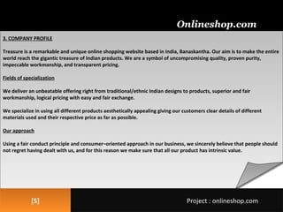 3. COMPANY PROFILE
Treasure is a remarkable and unique online shopping website based in India, Banaskantha. Our aim is to make the entire
world reach the gigantic treasure of Indian products. We are a symbol of uncompromising quality, proven purity,
impeccable workmanship, and transparent pricing.
Fields of specialization
We deliver an unbeatable offering right from traditional/ethnic Indian designs to products, superior and fair
workmanship, logical pricing with easy and fair exchange.
We specialize in using all different products aesthetically appealing giving our customers clear details of different
materials used and their respective price as far as possible.
Our approach
Using a fair conduct principle and consumer–oriented approach in our business, we sincerely believe that people should
not regret having dealt with us, and for this reason we make sure that all our product has intrinsic value.
3. COMPANY PROFILE
Treasure is a remarkable and unique online shopping website based in India, Banaskantha. Our aim is to make the entire
world reach the gigantic treasure of Indian products. We are a symbol of uncompromising quality, proven purity,
impeccable workmanship, and transparent pricing.
Fields of specialization
We deliver an unbeatable offering right from traditional/ethnic Indian designs to products, superior and fair
workmanship, logical pricing with easy and fair exchange.
We specialize in using all different products aesthetically appealing giving our customers clear details of different
materials used and their respective price as far as possible.
Our approach
Using a fair conduct principle and consumer–oriented approach in our business, we sincerely believe that people should
not regret having dealt with us, and for this reason we make sure that all our product has intrinsic value.
[5][5]
Onlineshop.com
Project : onlineshop.comProject : onlineshop.com
 