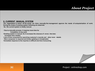 [6][6]
About Project
Project : onlineshop.comProject : onlineshop.com
6. CURRENT MANUAL SYSTEM
The organization in which all the works are done manually the management approve the needs of computerization of work.
During the study of existing system following are observed.
•As the current system is totally manual.
• Due to manually process, it requires more time for
Completion of any work
•Existing system is manual. So it increases the chances of errors And also
increases time needed.
•Lots of time consumed for searching customer’s records and other more details
• More manpower is required and timely updating is Complicated.
•Immediate response to the inquiries is difficult and time Consuming.
 