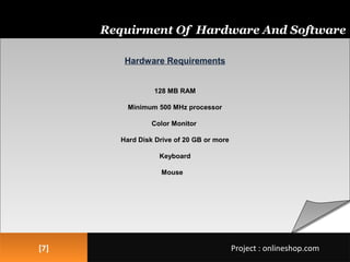 Hardware Requirements
128 MB RAM
Minimum 500 MHz processor
Color Monitor
Hard Disk Drive of 20 GB or more
Keyboard
Mouse
Hardware Requirements
128 MB RAM
Minimum 500 MHz processor
Color Monitor
Hard Disk Drive of 20 GB or more
Keyboard
Mouse
[7][7]
Requirment Of Hardware And Software
Project : onlineshop.comProject : onlineshop.com
 