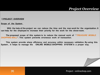 [9][9]
Project Overview
7.PROJECT OVERVIEW
Scope of the System
With the help of the project we can reduce the time and the man work for the organization. It
can help for the employee to increase their priority for the work for the show-room.
The proposed scope of this system is to reduce the manual work of “TREASURE MOBILE
SHOPPING MALL”. This system prevents erroneous work of transaction.
This system provide sharp efficiency and accuracy within necessary validation. By using this
System , it helps to manage the ONLINE MOBILE SHOPPING SYSTEM in a proper way.
Project : onlineshop.comProject : onlineshop.com
 
