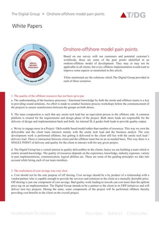 Whitepapers
ONSHORE-OFFSHORE
MODEL
PAIN POINTS
Based on our survey with our customers and
potential customers worldwide, here are some of the
pain points identified in an onshore-offshore model
of development. They may or may not be applicable
to all clients, but every offshore implementation
would want to improve some aspects as mentioned
in this article.
Also mentioned are the solutions which The Digital
Group provided in each of these scenarios.
We try to engage more in a project/deliverable based model
rather than number of resources. This way we own the
deliverable and the client team interacts mainly with the
onsite tech lead and the business analyst. The core
development work is performed offshore, but getting it
delivered to the client still lies with the onsite tech lead and
delivery lead. There is interaction between the client and the
offshore team but on an as needed basis. This way there is a
SINGLE POINT of delivery and quality for the client to
interact with for any given project.
Providing quality deliverables to the client is of utmost
importance for The Digital Group. Hence, we are building a
team which is centered around knowledge. The quality of
resources depends on the experience, knowledge, industry
exposure, variety in past implementations, communication
and logical abilities, etc. These are some of the guiding
principles we take into account while hiring each of our team
members.
The understanding of the business processes/functional
knowledge by both the onsite and offshore teams is key
to providing sound solutions. An effort is made to
conduct business process workshops before the
commencement of projects to ensure seamlessness
between the groups on both shores.
The team composition is such that any onsite tech lead
has an equivalent person on the offshore side. A
common platform is created for the requirements and
design phase of the project. Both shore leads are
responsible for the delivery of design and
implementation back and forth. An internal SLA guides
both leads to provide quality output.
The quality of the offshore resources has
not been up to par
1.
SERVICE
DELIVERY
EXCELLENCE
 