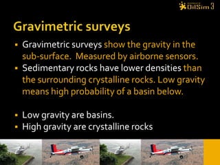 Gravimetric surveysGravimetric surveys show the gravity in the sub-surface.  Measured by airborne sensors.Sedimentary rocks have lower densities than the surrounding crystalline rocks. Low gravity means high probability of a basin below.Low gravity are basins. High gravity are crystalline rocks