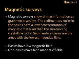 Magnetic surveysMagnetic surveys show similar information as gravimetric surveys. The sedimentary rocks in the basins have a lower concentration of magnetic materials than the surrounding crystalline rocks. Sedimentary basins are the areas with the lowest magnetic field.Basins have low magnetic fieldNon-basins have high magnetic fields. 