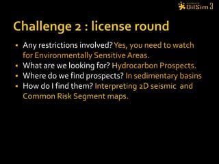 Challenge 2 : license roundAny restrictions involved? Yes, you need to watch for Environmentally Sensitive Areas.What are we looking for? Hydrocarbon Prospects. Where do we find prospects? In sedimentary basinsHow do I find them? Interpreting 2D seismic  and Common Risk Segment maps.