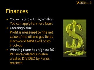 FinancesYou will start with $50 millionYou can apply for more later.Creating ValueProfit is measured by the net value of the oil and gas fields discovered MINUS all costs involved.Winning team has highest ROIROI is calculated as Value created DIVIDED by Funds received.