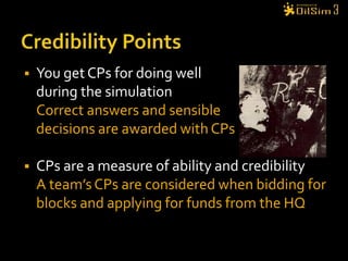 Credibility PointsYou get CPs for doing wellduring the simulationCorrect answers and sensibledecisions are awarded with CPsCPs are a measure of ability and credibilityA team’s CPs are considered when bidding for blocks and applying for funds from the HQ