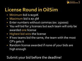 License Round in OilSimMinimum bid is $250KMaximum bid is $7.5MEnter numbers without commas (ex: 250000)You will bid for 3 licenses but each team will only be awarded one licenseHighest bid wins the licenseIf two teams bid the same, the team with the most CP’s gets itRandom license awarded if none of your bids are high enoughSubmit your bid before the deadline!