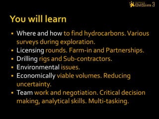 You will learnWhere and how to find hydrocarbons. Various surveys during exploration.Licensing rounds. Farm-in and Partnerships.Drilling rigs and Sub-contractors.Environmental issues.Economically viable volumes. Reducing uncertainty.Team work and negotiation. Critical decision making, analytical skills. Multi-tasking.