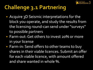 Challenge 3 : Exploration DrillingCompany management has reviewed the licence that you were awarded and the potential cost to drill a well.Although the possibility of finding oil is fair, the costs involved are large. They have asked you to spread the risk. Challenge:  Farm-out a minimum of 20% on your license and farm-in as much as you can on other good licences.