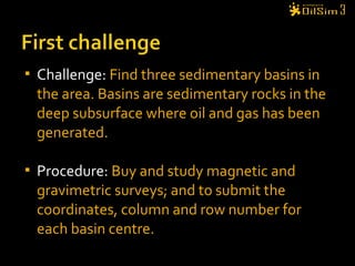  Challenge: Find three sedimentary basins in
the area. Basins are sedimentary rocks in the
deep subsurface where oil and gas has been
generated.
 Procedure: Buy and study magnetic and
gravimetric surveys; and to submit the
coordinates, column and row number for
each basin centre.
 