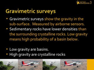  Gravimetric surveys show the gravity in the
sub-surface. Measured by airborne sensors.
 Sedimentary rocks have lower densities than
the surrounding crystalline rocks. Low gravity
means high probability of a basin below.
 Low gravity are basins.
 High gravity are crystalline rocks
 