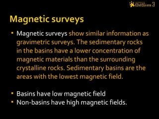  Magnetic surveys show similar information as
gravimetric surveys. The sedimentary rocks
in the basins have a lower concentration of
magnetic materials than the surrounding
crystalline rocks. Sedimentary basins are the
areas with the lowest magnetic field.
 Basins have low magnetic field
 Non-basins have high magnetic fields.
 