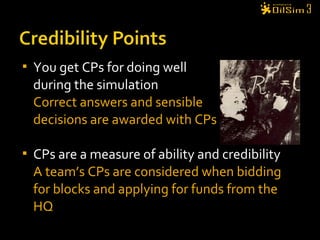  You get CPs for doing well
during the simulation
Correct answers and sensible
decisions are awarded with CPs
 CPs are a measure of ability and credibility
A team’s CPs are considered when bidding
for blocks and applying for funds from the
HQ
 