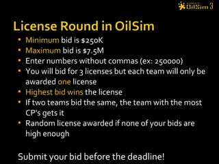  Minimum bid is $250K
 Maximum bid is $7.5M
 Enter numbers without commas (ex: 250000)
 You will bid for 3 licenses but each team will only be
awarded one license
 Highest bid wins the license
 If two teams bid the same, the team with the most
CP’s gets it
 Random license awarded if none of your bids are
high enough
Submit your bid before the deadline!
 