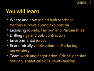  Where and how to find hydrocarbons.
Various surveys during exploration.
 Licensing rounds. Farm-in and Partnerships.
 Drilling rigs and Sub-contractors.
 Environmental issues.
 Economically viable volumes. Reducing
uncertainty.
 Team work and negotiation. Critical decision
making, analytical skills. Multi-tasking.
 