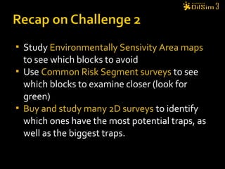  Study Environmentally Sensivity Area maps
to see which blocks to avoid
 Use Common Risk Segment surveys to see
which blocks to examine closer (look for
green)
 Buy and study many 2D surveys to identify
which ones have the most potential traps, as
well as the biggest traps.
 