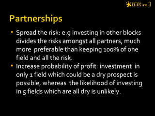 Spread the risk: e.g Investing in other blocks
divides the risks amongst all partners, much
more preferable than keeping 100% of one
field and all the risk.
 Increase probability of profit: investment in
only 1 field which could be a dry prospect is
possible, whereas the likelihood of investing
in 5 fields which are all dry is unlikely.
 