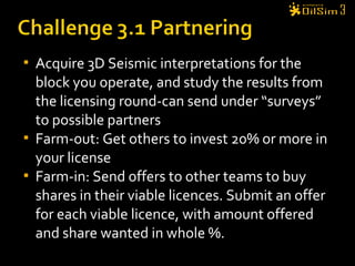 Acquire 3D Seismic interpretations for the
block you operate, and study the results from
the licensing round-can send under “surveys”
to possible partners
 Farm-out: Get others to invest 20% or more in
your license
 Farm-in: Send offers to other teams to buy
shares in their viable licences. Submit an offer
for each viable licence, with amount offered
and share wanted in whole %.
 