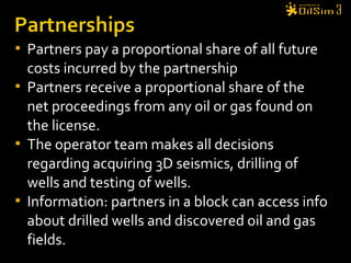  Partners pay a proportional share of all future
costs incurred by the partnership
 Partners receive a proportional share of the
net proceedings from any oil or gas found on
the license.
 The operator team makes all decisions
regarding acquiring 3D seismics, drilling of
wells and testing of wells.
 Information: partners in a block can access info
about drilled wells and discovered oil and gas
fields.
 