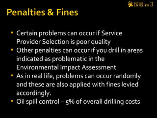  Certain problems can occur if Service
Provider Selection is poor quality
 Other penalties can occur if you drill in areas
indicated as problematic in the
Environmental Impact Assessment
 As in real life, problems can occur randomly
and these are also applied with fines levied
accordingly.
 Oil spill control – 5% of overall drilling costs
 