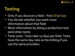  Only if you discover a field – find Oil or Gas
 You decide whether you want more
information about that field
 More information by doing a production test
(and other tests)
 Tests costs. Tests take 10 days per field. Tests
have the same day-rate as the drilling if you
use the same providers.
 