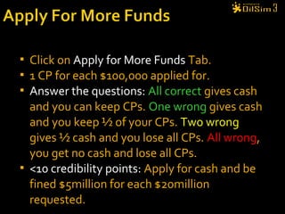  Click on Apply for More Funds Tab.
 1 CP for each $100,000 applied for.
 Answer the questions: All correct gives cash
and you can keep CPs. One wrong gives cash
and you keep ½ of your CPs. Two wrong
gives ½ cash and you lose all CPs. All wrong,
you get no cash and lose all CPs.
 <10 credibility points: Apply for cash and be
fined $5million for each $20million
requested.
 