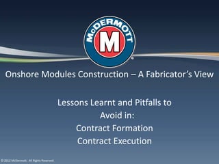 Onshore Modules Construction – A Fabricator’s View

                                         Lessons Learnt and Pitfalls to
                                                   Avoid in:
                                             Contract Formation
                                              Contract Execution
© 2012 McDermott. All Rights Reserved.
 