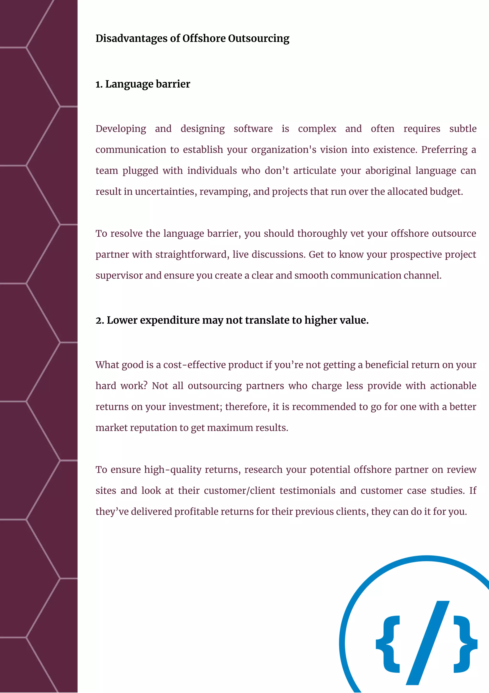 Disadvantages of Offshore Outsourcing
1. Language barrier
Developing and designing software is complex and often requires subtle
communication to establish your organization's vision into existence. Preferring a
team plugged with individuals who don’t articulate your aboriginal language can
result in uncertainties, revamping, and projects that run over the allocated budget.
To resolve the language barrier, you should thoroughly vet your offshore outsource
partner with straightforward, live discussions. Get to know your prospective project
supervisor and ensure you create a clear and smooth communication channel.
2. Lower expenditure may not translate to higher value.
What good is a cost-effective product if you’re not getting a beneficial return on your
hard work? Not all outsourcing partners who charge less provide with actionable
returns on your investment; therefore, it is recommended to go for one with a better
market reputation to get maximum results.
To ensure high-quality returns, research your potential offshore partner on review
sites and look at their customer/client testimonials and customer case studies. If
they’ve delivered profitable returns for their previous clients, they can do it for you.
 