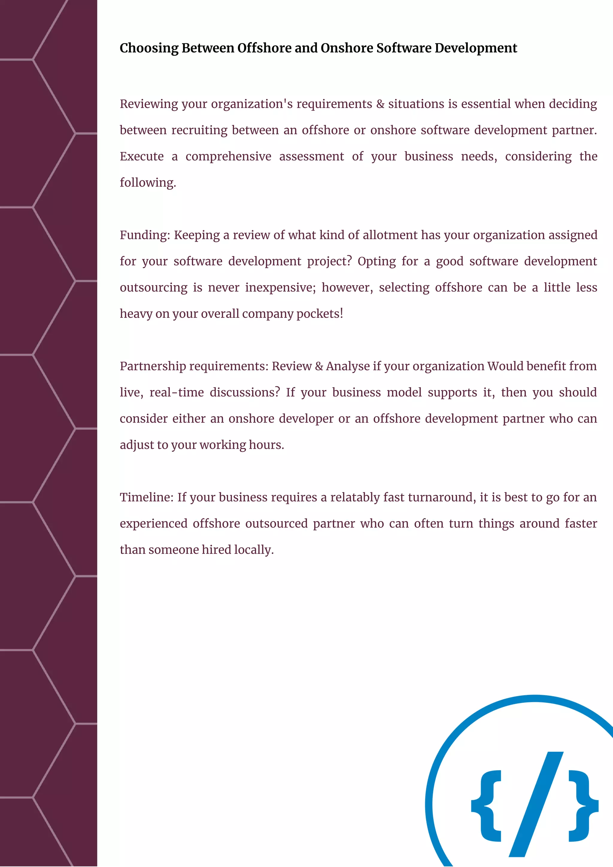 Choosing Between Offshore and Onshore Software Development
Reviewing your organization's requirements & situations is essential when deciding
between recruiting between an offshore or onshore software development partner.
Execute a comprehensive assessment of your business needs, considering the
following.
Funding: Keeping a review of what kind of allotment has your organization assigned
for your software development project? Opting for a good software development
outsourcing is never inexpensive; however, selecting offshore can be a little less
heavy on your overall company pockets!
Partnership requirements: Review & Analyse if your organization Would benefit from
live, real-time discussions? If your business model supports it, then you should
consider either an onshore developer or an offshore development partner who can
adjust to your working hours.
Timeline: If your business requires a relatably fast turnaround, it is best to go for an
experienced offshore outsourced partner who can often turn things around faster
than someone hired locally.
 