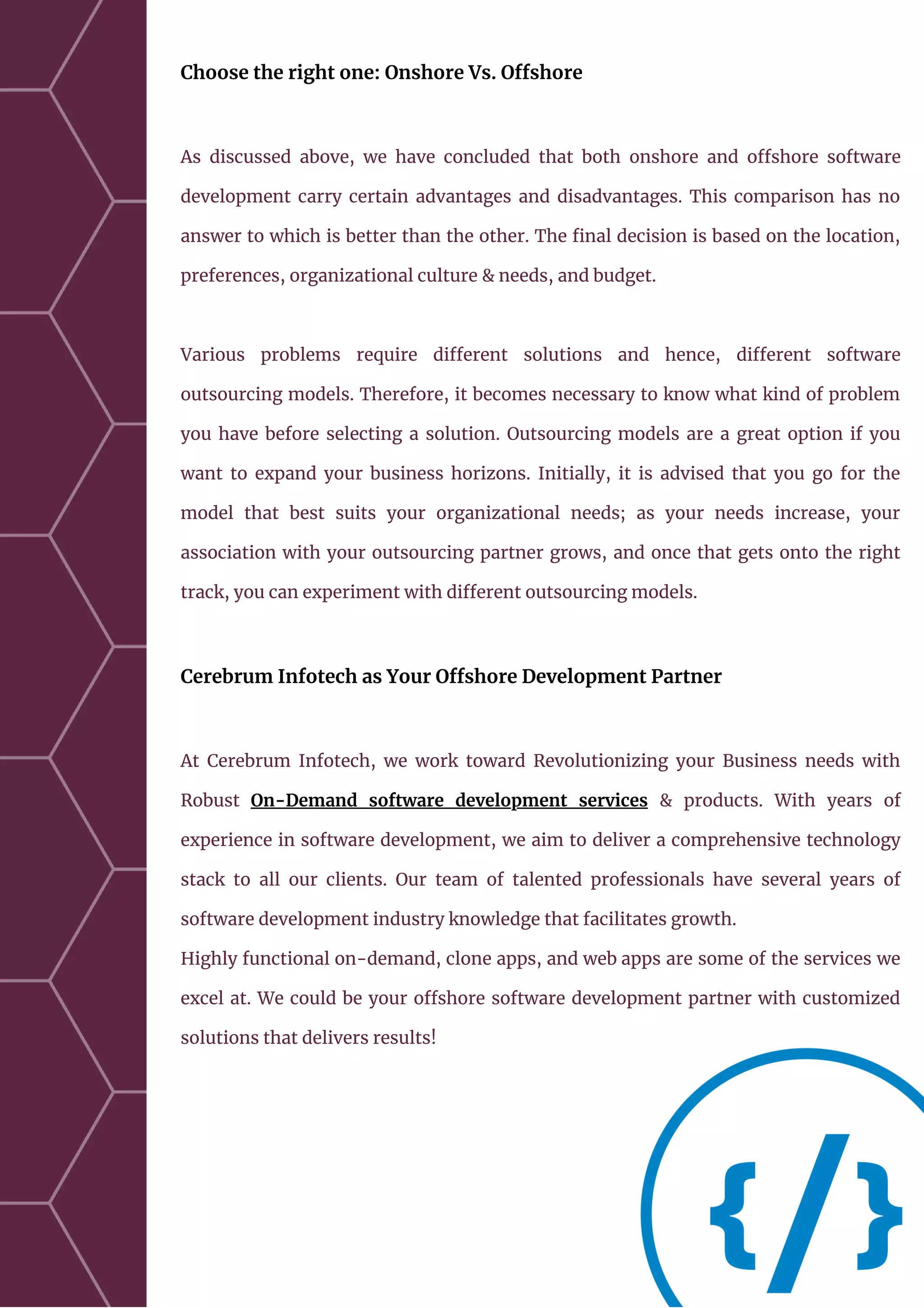 Choose the right one: Onshore Vs. Offshore
As discussed above, we have concluded that both onshore and offshore software
development carry certain advantages and disadvantages. This comparison has no
answer to which is better than the other. The final decision is based on the location,
preferences, organizational culture & needs, and budget.
Various problems require different solutions and hence, different software
outsourcing models. Therefore, it becomes necessary to know what kind of problem
you have before selecting a solution. Outsourcing models are a great option if you
want to expand your business horizons. Initially, it is advised that you go for the
model that best suits your organizational needs; as your needs increase, your
association with your outsourcing partner grows, and once that gets onto the right
track, you can experiment with different outsourcing models.
Cerebrum Infotech as Your Offshore Development Partner
At Cerebrum Infotech, we work toward Revolutionizing your Business needs with
Robust On-Demand software development services & products. With years of
experience in software development, we aim to deliver a comprehensive technology
stack to all our clients. Our team of talented professionals have several years of
software development industry knowledge that facilitates growth.
Highly functional on-demand, clone apps, and web apps are some of the services we
excel at. We could be your offshore software development partner with customized
solutions that delivers results!
 