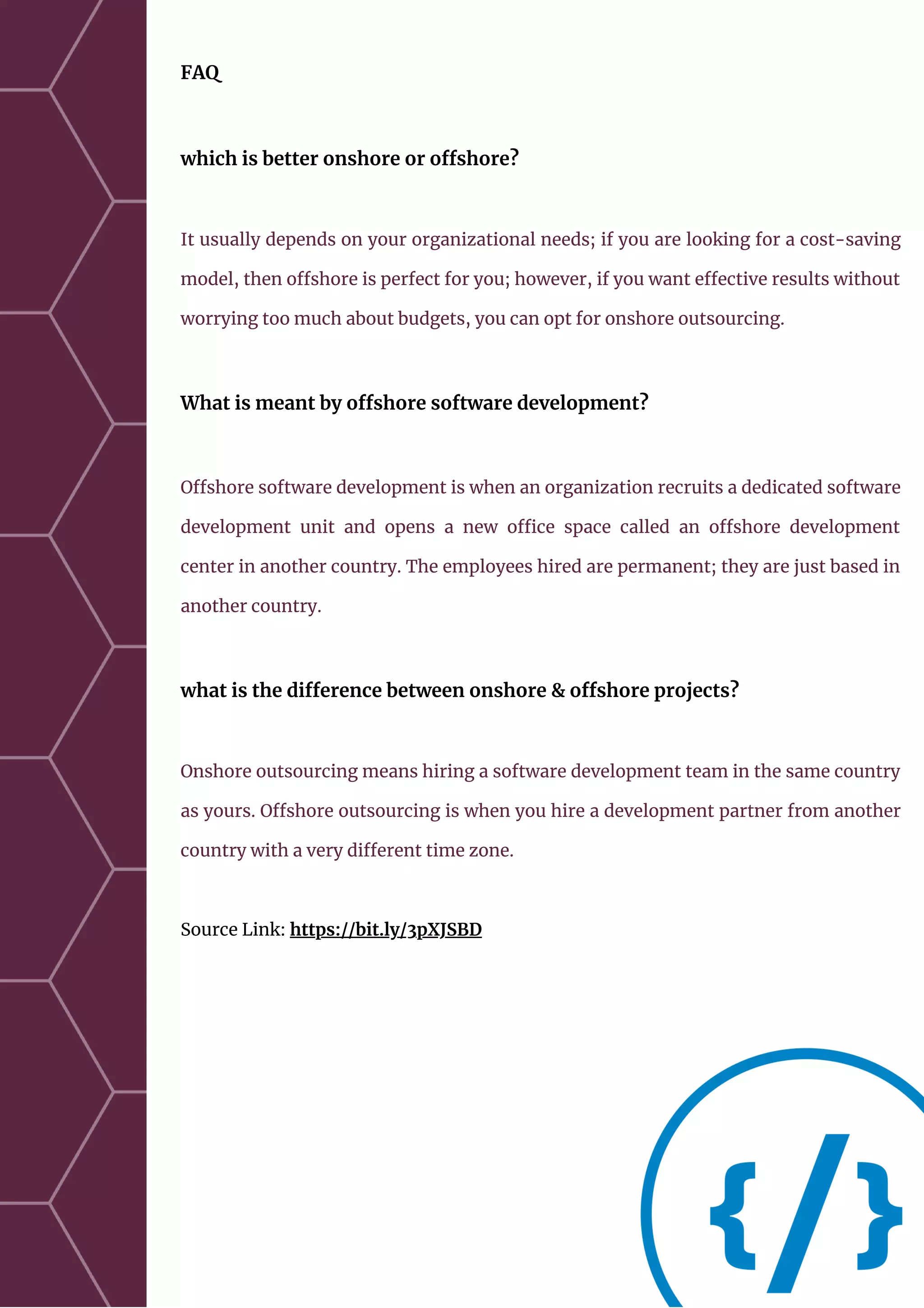 FAQ
which is better onshore or offshore?
It usually depends on your organizational needs; if you are looking for a cost-saving
model, then offshore is perfect for you; however, if you want effective results without
worrying too much about budgets, you can opt for onshore outsourcing.
What is meant by offshore software development?
Offshore software development is when an organization recruits a dedicated software
development unit and opens a new office space called an offshore development
center in another country. The employees hired are permanent; they are just based in
another country.
what is the difference between onshore & offshore projects?
Onshore outsourcing means hiring a software development team in the same country
as yours. Offshore outsourcing is when you hire a development partner from another
country with a very different time zone.
Source Link: https://bit.ly/3pXJSBD
 