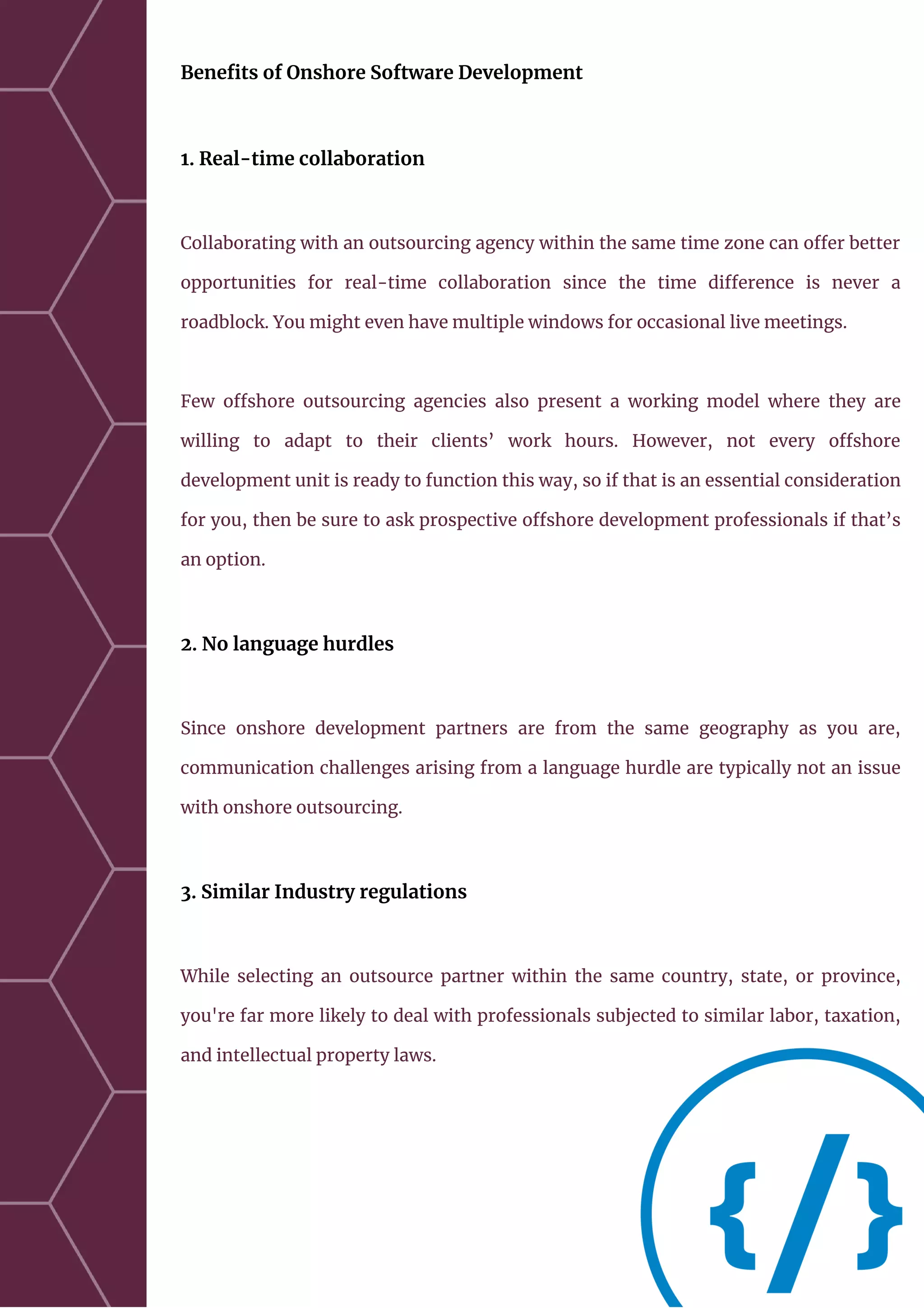 Benefits of Onshore Software Development
1. Real-time collaboration
Collaborating with an outsourcing agency within the same time zone can offer better
opportunities for real-time collaboration since the time difference is never a
roadblock. You might even have multiple windows for occasional live meetings.
Few offshore outsourcing agencies also present a working model where they are
willing to adapt to their clients’ work hours. However, not every offshore
development unit is ready to function this way, so if that is an essential consideration
for you, then be sure to ask prospective offshore development professionals if that’s
an option.
2. No language hurdles
Since onshore development partners are from the same geography as you are,
communication challenges arising from a language hurdle are typically not an issue
with onshore outsourcing.
3. Similar Industry regulations
While selecting an outsource partner within the same country, state, or province,
you're far more likely to deal with professionals subjected to similar labor, taxation,
and intellectual property laws.
 