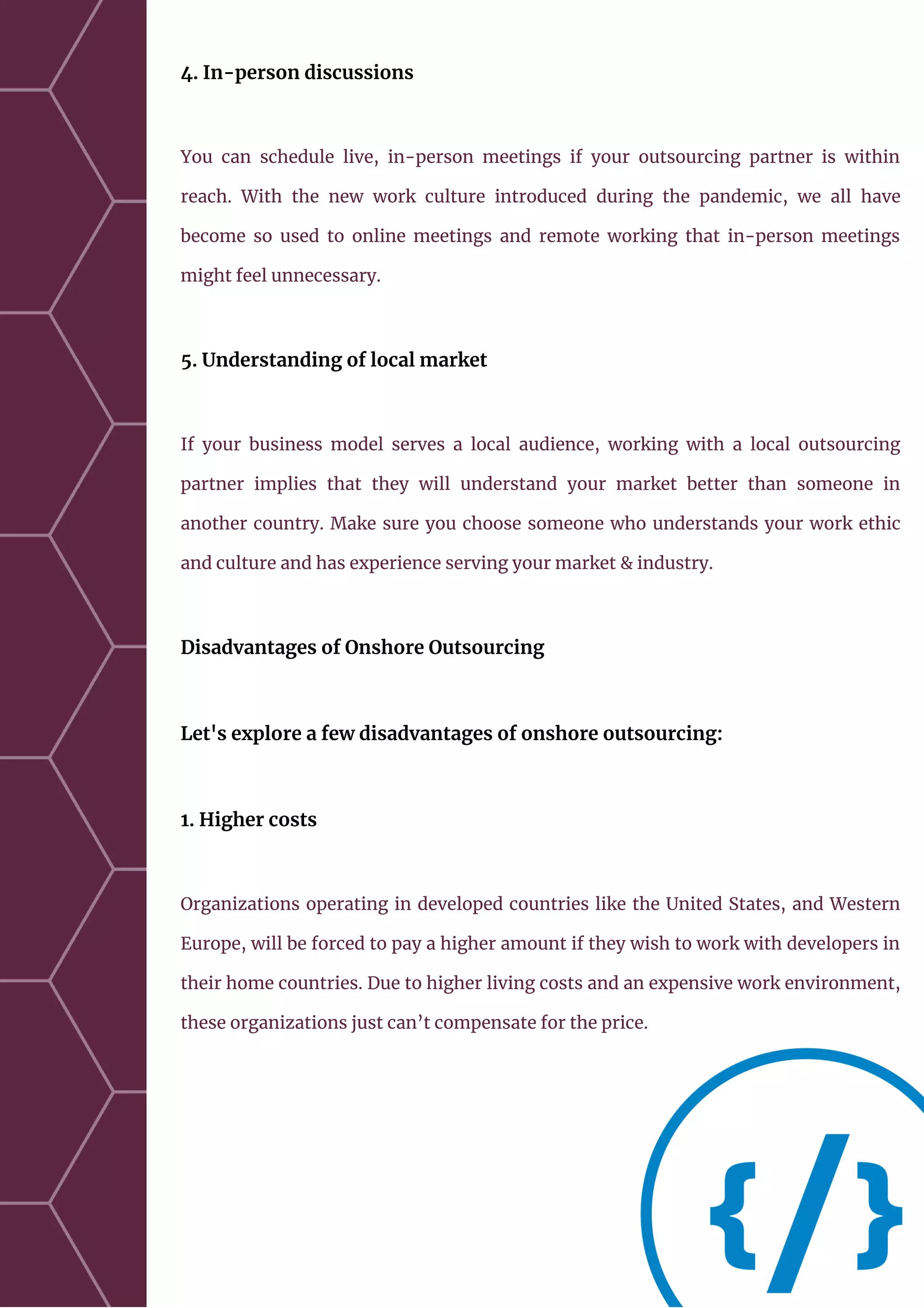 4. In-person discussions
You can schedule live, in-person meetings if your outsourcing partner is within
reach. With the new work culture introduced during the pandemic, we all have
become so used to online meetings and remote working that in-person meetings
might feel unnecessary.
5. Understanding of local market
If your business model serves a local audience, working with a local outsourcing
partner implies that they will understand your market better than someone in
another country. Make sure you choose someone who understands your work ethic
and culture and has experience serving your market & industry.
Disadvantages of Onshore Outsourcing
Let's explore a few disadvantages of onshore outsourcing:
1. Higher costs
Organizations operating in developed countries like the United States, and Western
Europe, will be forced to pay a higher amount if they wish to work with developers in
their home countries. Due to higher living costs and an expensive work environment,
these organizations just can’t compensate for the price.
 