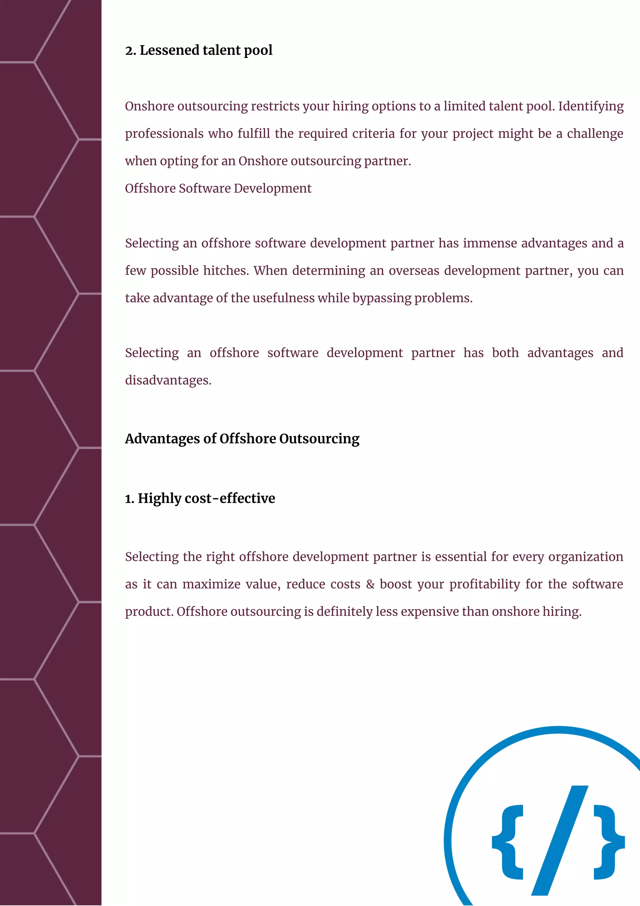 2. Lessened talent pool
Onshore outsourcing restricts your hiring options to a limited talent pool. Identifying
professionals who fulfill the required criteria for your project might be a challenge
when opting for an Onshore outsourcing partner.
Offshore Software Development
Selecting an offshore software development partner has immense advantages and a
few possible hitches. When determining an overseas development partner, you can
take advantage of the usefulness while bypassing problems.
Selecting an offshore software development partner has both advantages and
disadvantages.
Advantages of Offshore Outsourcing
1. Highly cost-effective
Selecting the right offshore development partner is essential for every organization
as it can maximize value, reduce costs & boost your profitability for the software
product. Offshore outsourcing is definitely less expensive than onshore hiring.
 