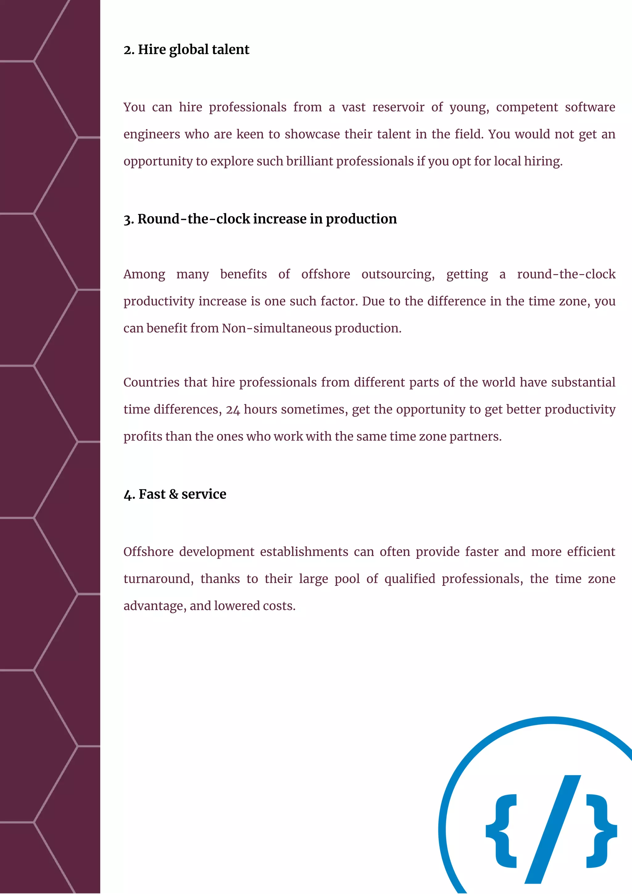 2. Hire global talent
You can hire professionals from a vast reservoir of young, competent software
engineers who are keen to showcase their talent in the field. You would not get an
opportunity to explore such brilliant professionals if you opt for local hiring.
3. Round-the-clock increase in production
Among many benefits of offshore outsourcing, getting a round-the-clock
productivity increase is one such factor. Due to the difference in the time zone, you
can benefit from Non-simultaneous production.
Countries that hire professionals from different parts of the world have substantial
time differences, 24 hours sometimes, get the opportunity to get better productivity
profits than the ones who work with the same time zone partners.
4. Fast & service
Offshore development establishments can often provide faster and more efficient
turnaround, thanks to their large pool of qualified professionals, the time zone
advantage, and lowered costs.
 